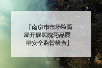 南京市市场监管局开展医院药品质量安全监督检查